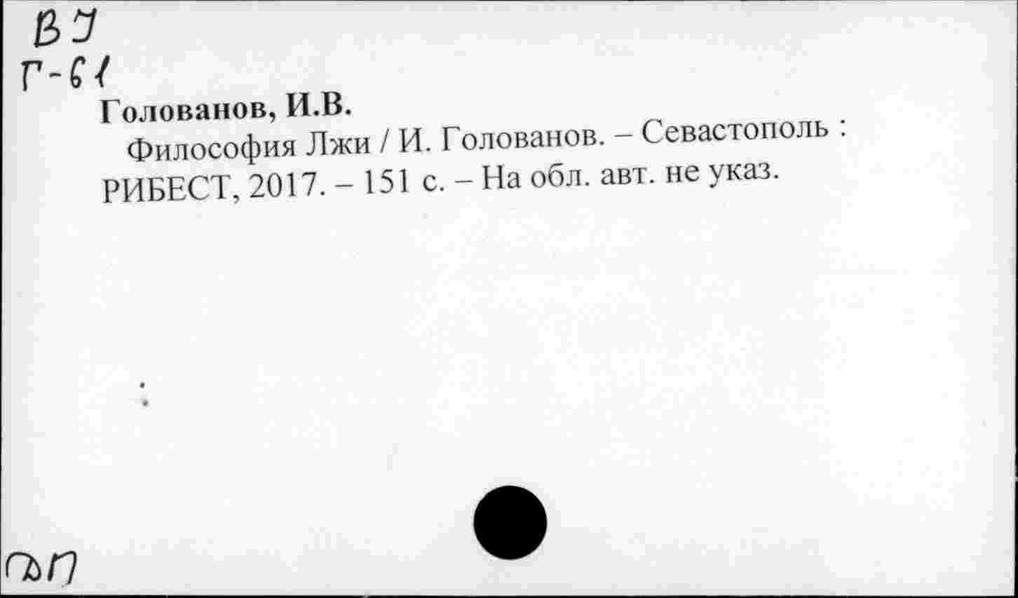 ﻿г-п
Голованов, И.В.
Философия Лжи / И. Голованов. - Севастополь . РИБЕСТ, 2017.-151 с. - На обл. авт. не указ.
